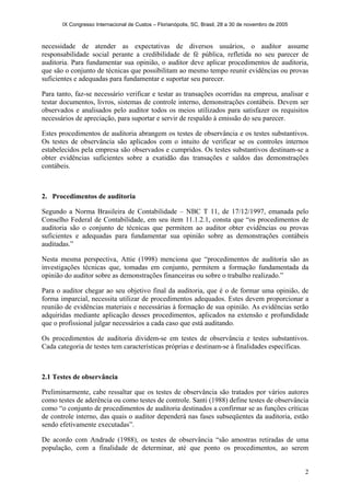 IX Congresso Internacional de Custos – Florianópolis, SC, Brasil, 28 a 30 de novembro de 2005
2
necessidade de atender as expectativas de diversos usuários, o auditor assume
responsabilidade social perante a credibilidade de fé pública, refletida no seu parecer de
auditoria. Para fundamentar sua opinião, o auditor deve aplicar procedimentos de auditoria,
que são o conjunto de técnicas que possibilitam ao mesmo tempo reunir evidências ou provas
suficientes e adequadas para fundamentar e suportar seu parecer.
Para tanto, faz-se necessário verificar e testar as transações ocorridas na empresa, analisar e
testar documentos, livros, sistemas de controle interno, demonstrações contábeis. Devem ser
observados e analisados pelo auditor todos os meios utilizados para satisfazer os requisitos
necessários de apreciação, para suportar e servir de respaldo à emissão do seu parecer.
Estes procedimentos de auditoria abrangem os testes de observância e os testes substantivos.
Os testes de observância são aplicados com o intuito de verificar se os controles internos
estabelecidos pela empresa são observados e cumpridos. Os testes substantivos destinam-se a
obter evidências suficientes sobre a exatidão das transações e saldos das demonstrações
contábeis.
2. Procedimentos de auditoria
Segundo a Norma Brasileira de Contabilidade – NBC T 11, de 17/12/1997, emanada pelo
Conselho Federal de Contabilidade, em seu item 11.1.2.1, consta que “os procedimentos de
auditoria são o conjunto de técnicas que permitem ao auditor obter evidências ou provas
suficientes e adequadas para fundamentar sua opinião sobre as demonstrações contábeis
auditadas.”
Nesta mesma perspectiva, Attie (1998) menciona que “procedimentos de auditoria são as
investigações técnicas que, tomadas em conjunto, permitem a formação fundamentada da
opinião do auditor sobre as demonstrações financeiras ou sobre o trabalho realizado.”
Para o auditor chegar ao seu objetivo final da auditoria, que é o de formar uma opinião, de
forma imparcial, necessita utilizar de procedimentos adequados. Estes devem proporcionar a
reunião de evidências materiais e necessárias à formação de sua opinião. As evidências serão
adquiridas mediante aplicação desses procedimentos, aplicados na extensão e profundidade
que o profissional julgar necessários a cada caso que está auditando.
Os procedimentos de auditoria dividem-se em testes de observância e testes substantivos.
Cada categoria de testes tem características próprias e destinam-se à finalidades específicas.
2.1 Testes de observância
Preliminarmente, cabe ressaltar que os testes de observância são tratados por vários autores
como testes de aderência ou como testes de controle. Santi (1988) define testes de observância
como “o conjunto de procedimentos de auditoria destinados a confirmar se as funções críticas
de controle interno, das quais o auditor dependerá nas fases subseqüentes da auditoria, estão
sendo efetivamente executadas”.
De acordo com Andrade (1988), os testes de observância “são amostras retiradas de uma
população, com a finalidade de determinar, até que ponto os procedimentos, ao serem
 