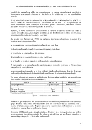 IX Congresso Internacional de Custos – Florianópolis, SC, Brasil, 28 a 30 de novembro de 2005
4
contábil das transações e saldos ou, contrariamente – e mesmo na ausência de significativa
inadequação nos controles internos - , inexistência de indícios de erro ou irregularidade
material.
Sobre a finalidade dos testes substantivos, a Norma Brasileira de Contabilidade – NBC T 11,
de 17/12/1997, do Conselho Federal de Contabilidade, em seu item 11.1.2.3, explicita que “os
testes substantivos visam à obtenção de evidência quanto à suficiência, exatidão e validade
dos dados produzidos pelo sistema contábil da entidade.”
Portanto, os testes substantivos são destinados a fornecer evidências quanto aos saldos e
valores apontados nas demonstrações contábeis, a fim de identificar ou não a ocorrência de
erros na contabilização das transações ocorridas.
De acordo com Recktenvald (1998), na aplicação dos testes substantivos, o auditor deve
objetivar as seguintes conclusões:
a) existência: se o componente patrimonial existe em certa data;
b) direitos e obrigações: se efetivamente existentes em certa data;
c) ocorrência: se a transação de fato ocorreu;
d) abrangência: se todas as transações estão registradas;
e) avaliação: se os ativos e passivos estão avaliados adequadamente;
f) mensuração: se as transações estão registradas pelos montantes corretos e se foi respeitado
o princípio de competência; e
g) apresentação e divulgação: se os itens estão divulgados, classificados e descritos de acordo
os Princípios Fundamentais de Contabilidade e as Normas Brasileiras de Contabilidade.
Os testes substantivos, quanto a auditoria das demonstrações contábeis, são normalmente
direcionados conforme se mostra no Quadro 1.
TESTES DÉBITOS CRÉDITOS
Direção primária Superavaliação Subavaliação
Ativos e despesas Super Super
Passivos e receitas Sub Sub
Fonte: (Adaptado de Imoniana, 2001, p. 163)
Quadro 1 – Direção dos testes substantivos
Verifica-se que a aplicação dos testes substantivos são aplicados para verificar se as contas do
grupo do ativo e da despesa estão registrados com um valor maior do que realmente vale. O
mesmo é válido para as contas do grupo do passivo e das receitas, onde aplicam-se os testes
substantivos para verificar se estão subavaliadas.
Imoniana (2001) relata que a direção citada no Quadro 1 e os erros potenciais que podem
gerar um desvio ou má interpretação dos números são vários e que geralmente os auditores
atem-se às preocupações evidenciadas no Quadro 2.
 