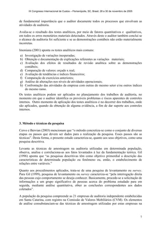 IX Congresso Internacional de Custos – Florianópolis, SC, Brasil, 28 a 30 de novembro de 2005
7
de fundamental importância que o auditor documente todos os processos que envolvam as
atividades de auditoria.
Avalia-se o resultado dos testes analíticos, por meio de fatores quantitativos e qualitativos,
em todos os erros monetários materiais detectados. Através deste o auditor também conclui se
o alcance da auditoria foi suficiente e se as demonstrações contábeis não estão materialmente
incorretas.
Imoniana (2001) aponta os testes analíticos mais comuns:
a) Investigação de variações inesperadas;
b) Obtenção e documentação de explicações referentes as variações materiais;
c) Avaliação dos efeitos de resultados de revisão analítica sobre as demonstrações
contábeis;
d) Comparação de valores: orçado x real;
e) Avaliação de tendências e índices financeiros;
f) Comparação de exercícios anteriores;
g) Análise de alterações nos níveis de atividades operacionais;
h) Confrontação das atividades da empresa com outras do mesmo setor e/ou outros índices
do mesmo ramo.
Os testes analíticos podem ser aplicados no planejamento dos trabalhos de auditoria, no
momento em que o auditor identifica os prováveis problemas e riscos aparentes de controles
internos. Outro momento de aplicação dos testes analíticos é no decorrer dos trabalhos, onde
são aplicados, quando da obtenção de alguma evidência, a fim de dar suporte aos controles
internos.
3. Método e técnicas da pesquisa
Cervo e Bervian (2003) mencionam que “o método concretiza-se como o conjunto de diversas
etapas ou passos que devem ser dados para a realização da pesquisa. Esses passos são as
técnicas”. Desta forma, o presente estudo caracteriza-se, quanto aos seus objetivos, como uma
pesquisa descritiva.
Levanta as técnicas de amostragem na auditoria utilizadas em determinada população,
observa, analisa e correlaciona-as aos fatos levantados à luz da fundamentação teórica. Gil
(1996) aponta que “as pesquisas descritivas têm como objetivo primordial a descrição das
características de determinada população ou fenômeno ou, então, o estabelecimento de
relações entre variáveis.”
Quanto aos procedimentos aplicados, trata-se de uma pesquisa de levantamento ou survey.
Para Gil (1999), pesquisa de levantamento ou survey caracteriza-se “pela interrogação direta
das pessoas cujo comportamento se deseja conhecer. Basicamente, procede-se a solicitação de
informações a um grupo significativo de pessoas acerca do problema estudado para em
seguida, mediante análise quantitativa, obter as conclusões correspondentes aos dados
coletados”.
A população da pesquisa compreende as 21 empresas de auditoria independente estabelecidas
em Santa Catarina, com registro na Comissão de Valores Mobiliários (CVM). Os elementos
de análise consubstanciam-se das técnicas de amostragem utilizadas por estas empresas na
 