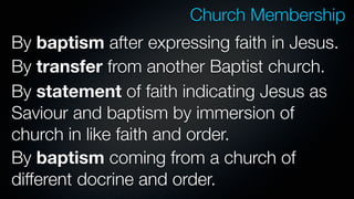 Church Membership
By baptism after expressing faith in Jesus.
By transfer from another Baptist church.
By statement of faith indicating Jesus as
Saviour and baptism by immersion of
church in like faith and order.
By baptism coming from a church of
different docrine and order.
 