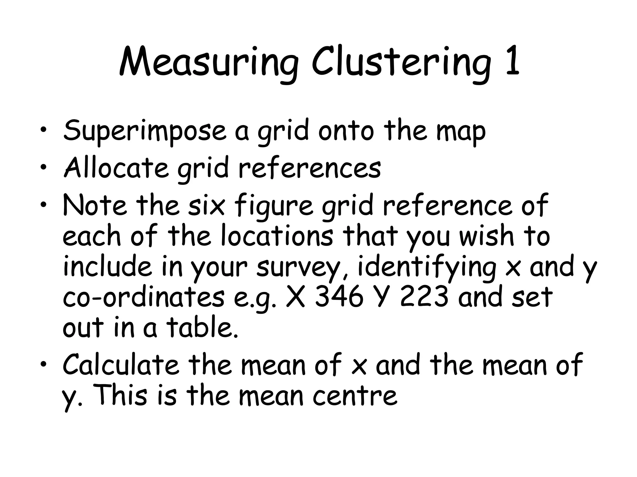 Measuring Clustering 1 Superimpose a grid onto the map Allocate grid references  Note the six figure grid reference of each of the locations that you wish to include in your survey, identifying x and y co-ordinates e.g. X 346 Y 223 and set out in a table.  Calculate the mean of x and the mean of y. This is the mean centre 