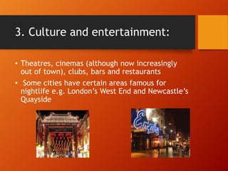 3. Culture and entertainment:
• Theatres, cinemas (although now increasingly
out of town), clubs, bars and restaurants
• Some cities have certain areas famous for
nightlife e.g. London’s West End and Newcastle’s
Quayside
 