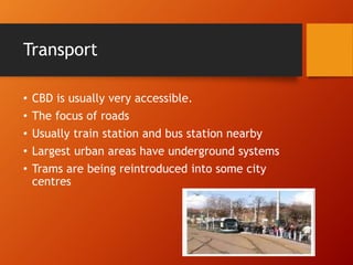 Transport
• CBD is usually very accessible.
• The focus of roads
• Usually train station and bus station nearby
• Largest urban areas have underground systems
• Trams are being reintroduced into some city
centres
 