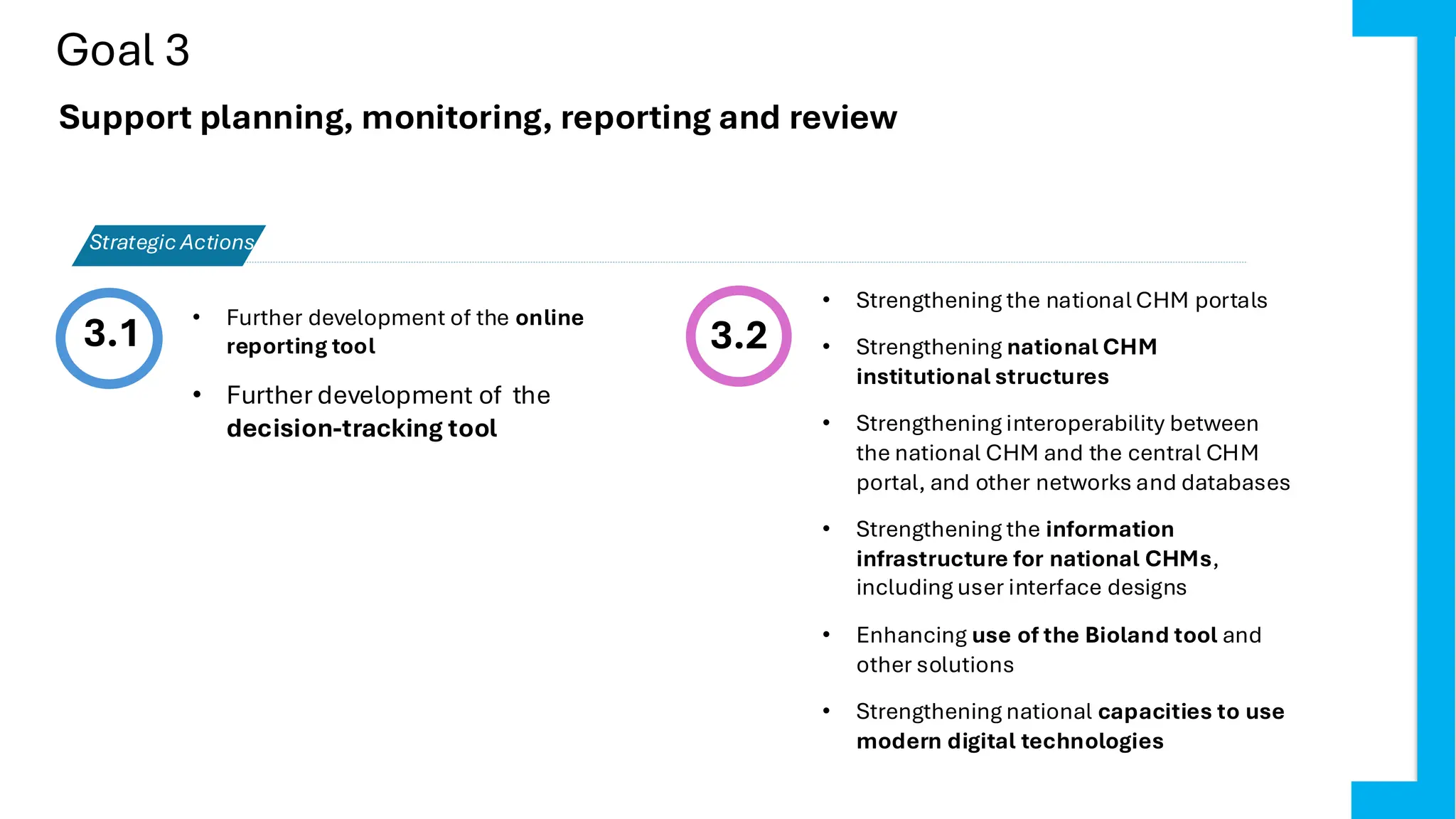 Goal 3
3.1 3.2
• Strengthening the national CHM portals
• Strengthening national CHM
institutional structures
• Strengthening interoperability between
the national CHM and the central CHM
portal, and other networks and databases
• Strengthening the information
infrastructure for national CHMs,
including user interface designs
• Enhancing use of the Bioland tool and
other solutions
• Strengthening national capacities to use
modern digital technologies
Strategic Actions
Support planning, monitoring, reporting and review
• Further development of the online
reporting tool
• Further development of the
decision-tracking tool
 