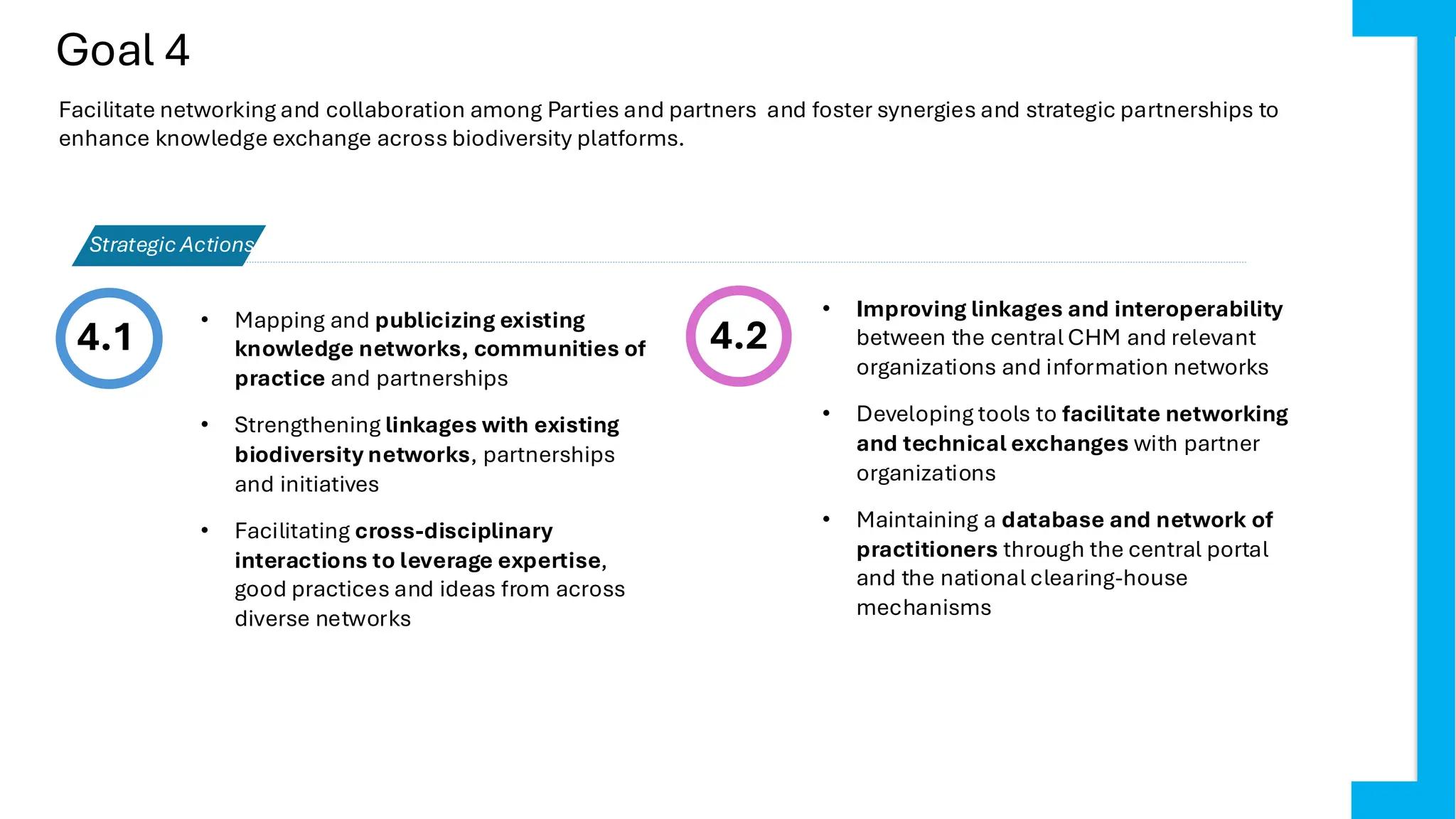 Goal 4
4.1 4.2
• Improving linkages and interoperability
between the central CHM and relevant
organizations and information networks
• Developing tools to facilitate networking
and technical exchanges with partner
organizations
• Maintaining a database and network of
practitioners through the central portal
and the national clearing-house
mechanisms
Strategic Actions
Facilitate networking and collaboration among Parties and partners and foster synergies and strategic partnerships to
enhance knowledge exchange across biodiversity platforms.
• Mapping and publicizing existing
knowledge networks, communities of
practice and partnerships
• Strengthening linkages with existing
biodiversity networks, partnerships
and initiatives
• Facilitating cross-disciplinary
interactions to leverage expertise,
good practices and ideas from across
diverse networks
 