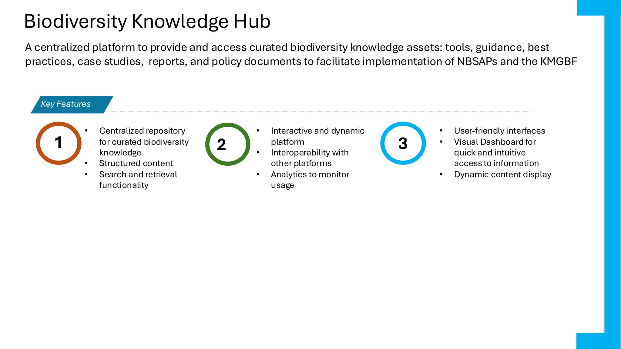 Biodiversity Knowledge Hub
1 2
• Interactive and dynamic
platform
• Interoperability with
other platforms
• Analytics to monitor
usage
3
Key Features
A centralized platform to provide and access curated biodiversity knowledge assets: tools, guidance, best
practices, case studies, reports, and policy documents to facilitate implementation of NBSAPs and the KMGBF
• Centralized repository
for curated biodiversity
knowledge
• Structured content
• Search and retrieval
functionality
• User-friendly interfaces
• Visual Dashboard for
quick and intuitive
accessto information
• Dynamic content display
 