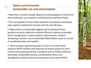 i Some current trends:
Sustainable use and consumption
INTRODUCTION
 More than 1.6 billion people depend to varying degrees on forests for
their livelihoods, e.g. fuelwood, medicinal plants and forest foods.
 The consumption of main timber products (roundwood, sawnwood,
pulp, paper) is expected to increase over the next 30 years.
 Illegal and /or unsustainable logging and harvesting of forest
products seriously undermine national efforts to improve sustainable
forest management in many countries. Governments, mostly in
developing countries, lose an estimated US$15 billion a year as a result
of uncollected taxes and royalties.
 There has been significant growth in some non-timber forest
products (NTFP) markets with extension of market systems to more
remote areas; growing interest in products such as herbal medicines,
wild foods, handcrafted utensils, and decorative items; and
development projects focused on production and trade of NTFPs.
 