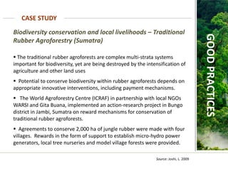 Biodiversity conservation and local livelihoods – Traditional
Rubber Agroforestry (Sumatra)
 The traditional rubber agroforests are complex multi-strata systems
important for biodiversity, yet are being destroyed by the intensification of
agriculture and other land uses
 Potential to conserve biodiversity within rubber agroforests depends on
appropriate innovative interventions, including payment mechanisms.
 The World Agroforestry Centre (ICRAF) in partnership with local NGOs
WARSI and Gita Buana, implemented an action-research project in Bungo
district in Jambi, Sumatra on reward mechanisms for conservation of
traditional rubber agroforests.
 Agreements to conserve 2,000 ha of jungle rubber were made with four
villages. Rewards in the form of support to establish micro-hydro power
generators, local tree nurseries and model village forests were provided.
CASE STUDY
GOOD
PRACTICES
Source: Joshi, L. 2009
 