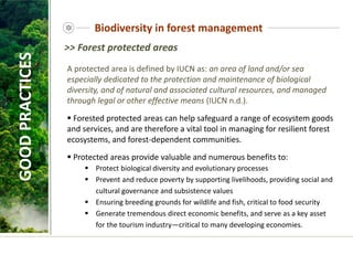A protected area is defined by IUCN as: an area of land and/or sea
especially dedicated to the protection and maintenance of biological
diversity, and of natural and associated cultural resources, and managed
through legal or other effective means (IUCN n.d.).
 Forested protected areas can help safeguard a range of ecosystem goods
and services, and are therefore a vital tool in managing for resilient forest
ecosystems, and forest-dependent communities.
 Protected areas provide valuable and numerous benefits to:
 Protect biological diversity and evolutionary processes
 Prevent and reduce poverty by supporting livelihoods, providing social and
cultural governance and subsistence values
 Ensuring breeding grounds for wildlife and fish, critical to food security
 Generate tremendous direct economic benefits, and serve as a key asset
for the tourism industry—critical to many developing economies.
GOOD
PRACTICES Biodiversity in forest management
>> Forest protected areas
 
