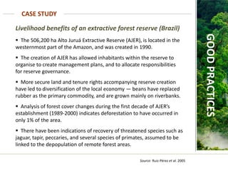 Source: Ruiz-Pérez et al. 2005
CASE STUDY
GOOD
PRACTICES
Livelihood benefits of an extractive forest reserve (Brazil)
 The 506,200 ha Alto Juruá Extractive Reserve (AJER), is located in the
westernmost part of the Amazon, and was created in 1990.
 The creation of AJER has allowed inhabitants within the reserve to
organise to create management plans, and to allocate responsibilities
for reserve governance.
 More secure land and tenure rights accompanying reserve creation
have led to diversification of the local economy — beans have replaced
rubber as the primary commodity, and are grown mainly on riverbanks.
 Analysis of forest cover changes during the first decade of AJER’s
establishment (1989-2000) indicates deforestation to have occurred in
only 1% of the area.
 There have been indications of recovery of threatened species such as
jaguar, tapir, peccaries, and several species of primates, assumed to be
linked to the depopulation of remote forest areas.
 