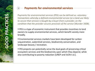 Payments for environmental services
Payments for environmental services (PES) can be defined as: voluntary
transactions whereby a defined environmental service (or a land-use likely
to secure that service) is bought by a buyer from a provider, on the
condition that the provider secures provision of the service (Wunder 2008).
 PES is a type of economic instrument that provides incentives to land
owners to supply environmental services, which benefit society more
broadly.
 Environmental services markets have been developed for carbon
sequestration, watershed services, biodiversity conservation, and
landscape beauty / recreation.
 PES projects can potentially serve the dual goals of preserving critical
ecosystem services and the biodiversity upon which they depend, while
also contributing to poverty reduction (UNEP and IUCN n.d.).
GOOD
PRACTICES
 