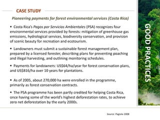 Pioneering payments for forest environmental services (Costa Rica)
Source: Pagiola 2008
CASE STUDY
GOOD
PRACTICES
 Costa Rica’s Pagos por Servicios Ambientales (PSA) recognizes four
environmental services provided by forests: mitigation of greenhouse gas
emissions, hydrological services, biodiversity conservation, and provision
of scenic beauty for recreation and ecotourism.
 Landowners must submit a sustainable forest management plan,
prepared by a licensed forester, describing plans for preventing poaching
and illegal harvesting, and outlining monitoring schedules.
 Payments for landowners: US$64/ha/year for forest conservation plans,
and US$816/ha over 10 years for plantations.
 As of 2005, about 270,000 ha were enrolled in the programme,
primarily as forest conservation contracts.
 The PSA programme has been partly credited for helping Costa Rica,
once having some of the world’s highest deforestation rates, to achieve
zero net deforestation by the early 2000s.
 
