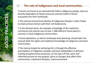 The role of indigenous and local communities
 Forests are home to an estimated 60 million indigenous people, who are
directly dependent on forest resources and the health of forest
ecosystems for their livelihoods.
 The cultural and spiritual identity of Indigenous Peoples is often linked
to intact primary forests with their rich biodiversity.
 In the Amazon basin, for example, knowledge of the medicinal,
nutritional and cultural uses of over 1,300 different forest plants is
common in local indigenous communities.
 Forest operations, as well as landscape-level planning, should take into
account both the rights and traditional knowledge of indigenous and local
communities.
 The main principle for achieving this is through the effective
participation of indigenous peoples and local stakeholders in decision-
making and governance processes, on the basis of free, prior and
informed consent to any projects, plans or changes that affect their
communities, traditional lifestyles, and environment.
GOOD
PRACTICES
 