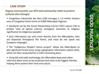 Pygmy communities use GPS and community radio to protect
cultural sites (Congo)
CASE STUDY
Source: CTA 2008
GOOD
PRACTICES
 Congolaise Industrielle des Bois (CIB) manages a 1.3 million hectare
area of Congolese forest home to 9,000 Mbendjele Pygmies.
 Standards set by the Forest Stewardship Council (FSC) require CIB to
protect ‘sites of special cultural, ecological, economic or religious
significance to indigenous peoples’.
 Such information can only come directly from the Mbendjeles, who
are dispersed throughout the forest, and most do not speak any
European languages.
 The “Indigenous People’s Voices project” allows the Mbendjeles to
plot significant forest areas using a geographic information system (GIS),
which are then accounted for in CIB’s harvesting plans.
 Using GIS and radio technology, the Mbendjele keep each other
informed about areas to be protected and areas to be logged, thereby
helping them protect their land and culture.
 