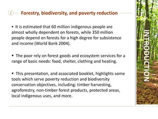 i
 It is estimated that 60 million indigenous people are
almost wholly dependent on forests, while 350 million
people depend on forests for a high degree for subsistence
and income (World Bank 2004).
 The poor rely on forest goods and ecosystem services for a
range of basic needs: food, shelter, clothing and heating.
 This presentation, and associated booklet, highlights some
tools which serve poverty reduction and biodiversity
conservation objectives, including: timber harvesting,
agroforestry, non-timber forest products, protected areas,
local indigenous uses, and more.
Forestry, biodiversity, and poverty reduction
INTRODUCTION
 