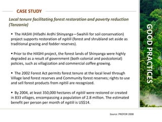 Local tenure facilitating forest restoration and poverty reduction
(Tanzania)
CASE STUDY
Source: PROFOR 2008
GOOD
PRACTICES
 The HASHI (Hifadhi Ardhi Shinyanga—Swahili for soil conservation)
project supports restoration of ngitili (forest and shrubland set aside as
traditional grazing and fodder reserves).
 Prior to the HASHI project, the forest lands of Shinyanga were highly
degraded as a result of government (both colonial and postcolonial)
policies, such as villagization and commercial coffee growing.
 The 2002 Forest Act permits forest tenure at the local level through
Village land forest reserves and Community forest reserves; rights to use
and sell forest products from ngitili are recognized.
 By 2004, at least 350,000 hectares of ngitili were restored or created
in 833 villages, encompassing a population of 2.8 million. The estimated
benefit per person per month of ngitili is US$14.
 