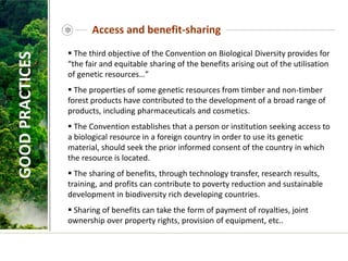 Access and benefit-sharing
 The third objective of the Convention on Biological Diversity provides for
“the fair and equitable sharing of the benefits arising out of the utilisation
of genetic resources…”
 The properties of some genetic resources from timber and non-timber
forest products have contributed to the development of a broad range of
products, including pharmaceuticals and cosmetics.
 The Convention establishes that a person or institution seeking access to
a biological resource in a foreign country in order to use its genetic
material, should seek the prior informed consent of the country in which
the resource is located.
 The sharing of benefits, through technology transfer, research results,
training, and profits can contribute to poverty reduction and sustainable
development in biodiversity rich developing countries.
 Sharing of benefits can take the form of payment of royalties, joint
ownership over property rights, provision of equipment, etc..
GOOD
PRACTICES
 