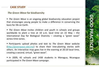 The Green Wave for biodiversity
CASE STUDY
GOOD
PRACTICES
 The Green Wave is an ongoing global biodiversity education project
that encourages young people to make a difference in conserving the
basis for life on Earth.
 The Green Wave invites children and youth in schools and groups
worldwide to plant a tree at 10 a.m. local time on 22 May – the
International Day for Biological Diversity – creating a “green wave”
across time-zones.
 Participants upload photos and text to The Green Wave website
(http://greenwave.cbd.int/) to share their tree-planting stories with
others. An interactive map goes live in the evening at 20:10 local time,
creating a second, virtual, “green wave”.
 In 2009, 42 schools and 1430 students in Managua, Nicaragua
participated in The Green Wave campaign.
 