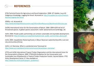 REFERENCES
(CTA) Technical Centre for Agriculture and Rural Cooperation. 2008. ICT Update, Issue 42:
Indigenous knowledge, Logging the forest. Accessed at: http://ictupdate.cta.int/en/Feature-
Articles/Logging-the-forest.
ICRAFa. n.d. Accessed at:
http://www.worldagroforestrycentre.org/InformationResources/AgroforestryGlossary.asp.
(IUCN) International Union for the Conservation of Nature. 2004. 2004 IUCN red list of
threatened species: A global species assessment. IUCN: Switzerland and Cambridge, UK.
IUCN. 2008. Private–public partnerships can achieve sustainable and equitable development.
Accessed at: http://cmsdata.iucn.org/downloads/private_public_partnerships_ghana.pdf.
IUCN. 2009. Unpublished. Restoring forests in Miyun Reservoir watershed benefits rural and
city communities (China).
IUCN. n.d. Overview: What is a protected area? Accessed at:
http://www.iucn.org/about/union/commissions/wcpa/wcpa_overview/.
(ITTO and IUCN) International Tropical Timber Organization and the International Union for
the Conservation of Nature. 2009. ITTO/IUCN Guidelines for the Conservation and
Sustainable Use of Biodiversity in Tropical Timber Production Forests. Second Edition. ITTO
Policy Development Series 17. Also available at:
http://www.itto.int/en/policypapers_guidelines/.
 