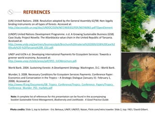 REFERENCES
Note: A complete list of references for this presentation can be found in the accompanying
booklet Sustainable Forest Management, Biodiversity and Livelihoods: A Good Practice Guide.
(UN) United Nations. 2008. Resolution adopted by the General Assembly 62/98: Non-legally
binding instruments on all types of forests. Accessed at:
http://daccessdds.un.org/doc/UNDOC/GEN/N07/469/65/PDF/N0746965.pdf?OpenElement
(UNDP) United Nations Development Programme. n.d. A Growing Sustainable Business (GSB)
Case Study. Project Novella: The Allanblackia value chain in the United Republic of Tanzania.
Accessed at:
http://www.undp.org/partners/business/gsb/Brochure%20material%202009/GSB%20Case%2
0Study%20-%20Tanzania%20B_C01.pdf.
UNEP and IUCN n.d. Developing International Payments for Ecosystem Services: Towards a
greener world economy. Accessed at:
http://www.unep.ch/etb/areas/pdf/IPES_IUCNbrochure.pdf.
World Bank. 2004. Sustaining Forests: A Development Strategy. Washington, D.C.: World Bank.
Wunder, S. 2008. Necessary Conditions for Ecosystem Services Payments. Conference Paper:
Economics and Conservation in the Tropics – A Strategic Dialogue (January 31- February 1,
2008). Accessed at:
http://www.rff.org/Documents/08_Tropics_Conference/Tropics_Conference_Papers/Tropics_
Conference_Wunder_PES_markets.pdf
Photo credits: Slide 1, top to bottom - Eric Belvaux, UNEP, UNEP/S. Nazan, Flickr.com/retro traveler. Slide 2, top: FAO / David Gilbert.
 