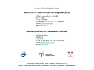 413 Saint Jacques Street, Suite 800
Montreal QC ,
Canada H2Y 1N9
Tel: +1 514 288 2220 Fax: +1 514 288 6588
E-mail: secretariat@cbd.int
Web: www.cbd.int
For more information, please contact:
Secretariat for the Convention on Biological Diversity
Institutional support for this project has been provided by IUCN.
Financial support has been provided by the French Ministry of Foreign and European Affairs.
International Union for Conservation of Nature
Rue Mauverney 28
1196 Gland
Switzerland
Tel: +41 22 999 0000 Fax: +41 22 999 0020
E-mail: webmaster@iucn.org
Web: www.iucn.org
 