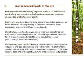 i
Forestry can have a variety of negative impacts on biodiversity,
particularly when carried out without management standards
designed to protect natural assets.
Biodiversity loss: Unsustainable forest operations and other pressures on
forest resources, such as gathering of fuelwood, can lead to forest
degradation and permanent losses in biodiversity.
Climate change: As forest ecosystems are important stores for carbon,
their loss has serious implications for climate change. Deforestation and
forest degradation are estimated to cause about 20% of annual
greenhouse gas emissions (SCBD 2008).
Livelihoods of forest dwellers: Forestry can also have negative impacts on
indigenous and local communities, and on the livelihoods of other forest
dwellers by competing with these communities for access to a finite forest
resource base, and by disregarding cultural or spiritual sites and practices.
Environmental impacts of forestry
INTRODUCTION
 