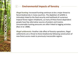 Illegal hunting: Increased hunting continues to be a major threat to
forest biodiversity in many countries. The depletion of wildlife is
intimately linked to the food security and livelihood of numerous
tropical forest-region inhabitants, as many of these forest-dependent
people have few alternative sources of protein and income.
Unsustainable hunting pressures are often linked to logging activities
(Nasi et al. 2008).
Illegal settlements: Another side effect of forestry operations, illegal
settlements are a threat to forest biodiversity following construction of
new forest access roads to previously inaccessible regions.
i Environmental impacts of forestry
INTRODUCTION
 