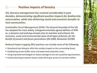 i Positive impacts of forestry
Yet, forestry management has evolved considerably in past
decades, demonstrating significant positive impacts for biodiversity
conservation, while also delivering social and economic benefits to
host communities.
Sustainable Forest Management (SFM): The General Assembly of the UN
has adopted the most widely, intergovernmentally agreed defition of SFM
as: a dynamic and evolving concept aims to maintain and enhance the
economic, social and environmental value of all types of forests, for the
benefit of present and future generations (UN 2008, Resolution 62/98).
Reduced Impact Logging (RIL) practices can include some of the following:
 Directional tree felling to inflict the smallest impact on the surrounding forest;
 Establishing stream buffer zones and watershed protection areas;
 Using improved technologies to reduce damage to the soil caused by log extraction;
 Careful planning to prevent excess roads which give access to transient settlers
INTRODUCTION
 