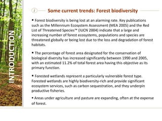 i Some current trends: Forest biodiversity
INTRODUCTION
 Forest biodiversity is being lost at an alarming rate. Key publications
such as the Millennium Ecosystem Assessment (MEA 2005) and the Red
List of Threatened Species™ (IUCN 2004) indicate that a large and
increasing number of forest ecosystems, populations and species are
threatened globally or being lost due to the loss and degradation of forest
habitats.
 The percentage of forest area designated for the conservation of
biological diversity has increased significantly between 1990 and 2005,
with an estimated 11.2% of total forest area having this objective as its
primary function.
 Forested wetlands represent a particularly vulnerable forest type.
Forested wetlands are highly biodiversity-rich and provide significant
ecosystem services, such as carbon sequestration, and they underpin
productive fisheries.
 Areas under agriculture and pasture are expanding, often at the expense
of forest.
 
