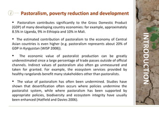 Pastoralism contributes significantly to the Gross Domestic Product (GDP) of many developing country economies: for example, approximately 8.5% in Uganda, 9% in Ethiopia and 10% in Mali.  The estimated contribution of pastoralism to the economy of Central Asian countries is even higher (e.g. pastoralism represents about 20% of GDP in Kyrgyzstan (WISP 2008)).  The economic value of pastoralist production can be greatly underestimated since a large percentage of trade passes outside of official channels. Indirect values of pastoralism also often go unmeasured and taken for granted. For example, the ecosystem services provided by healthy rangelands benefit many stakeholders other than pastoralists.  The value of pastoralism has often been undermined. Studies have shown that desertification often occurs where policies undermine the pastoralist system, while where pastoralism has been supported by appropriate policies, biodiversity and ecosystem integrity have usually been enhanced (Hatfield and Davies 2006).    i Pastoralism, poverty reduction and development INTRODUCTION 