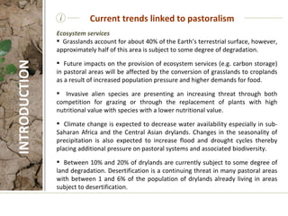 i Ecosystem services Grasslands account for about 40% of the Earth’s terrestrial surface, however, approximately half of this area is subject to some degree of degradation.  Future impacts on the provision of ecosystem services (e.g. carbon storage) in pastoral areas will be affected by the conversion of grasslands to croplands as a result of increased population pressure and higher demands for food.    Invasive alien species are presenting an increasing threat through both competition for grazing or through the replacement of plants with high nutritional value with species with a lower nutritional value.    Climate change is expected to decrease water availability especially in sub-Saharan Africa and the Central Asian drylands. Changes in the seasonality of precipitation is also expected to increase flood and drought cycles thereby placing additional pressure on pastoral systems and associated biodiversity.   Between 10% and 20% of drylands are currently subject to some degree of land degradation.  Desertification is a continuing threat in many pastoral areas with between 1 and 6% of the population of drylands already living in areas subject to desertification. Current trends linked to pastoralism INTRODUCTION 
