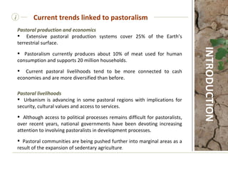 Pastoral production and economics Extensive pastoral production systems cover 25% of the Earth’s terrestrial surface. Pastoralism currently produces about 10% of meat used for human consumption and supports 20 million households. Current pastoral livelihoods tend to be more connected to cash economies and are more diversified than before.  Pastoral livelihoods Urbanism is advancing in some pastoral regions with implications for security, cultural values and access to services. Although access to political processes remains difficult for pastoralists, over recent years, national governments have been devoting increasing attention to involving pastoralists in development processes. Pastoral communities are being pushed further into marginal areas as a result of the expansion of sedentary agriculture . i Current trends linked to pastoralism INTRODUCTION 