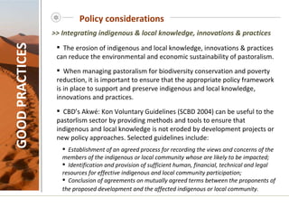 Policy considerations GOOD PRACTICES The erosion of indigenous and local knowledge, innovations & practices can reduce the environmental and economic sustainability of pastoralism. When managing pastoralism for biodiversity conservation and poverty reduction, it is important to ensure that the appropriate policy framework is in place to support and preserve indigenous and local knowledge, innovations and practices. CBD’s Akwé: Kon Voluntary Guidelines (SCBD 2004) can be useful to the pastorlism sector by providing methods and tools to ensure that indigenous and local knowledge is not eroded by development projects or new policy approaches. Selected guidelines include: Establishment of an agreed process for recording the views and concerns of the members of the indigenous or local community whose are likely to be impacted; Identification and provision of sufficient human, financial, technical and legal resources for effective indigenous and local community participation; Conclusion of agreements on mutually agreed terms between the proponents of the proposed development and the affected indigenous or local community.    >> Integrating indigenous & local knowledge, innovations & practices 