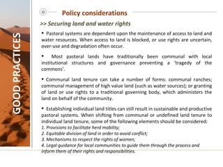 Policy considerations GOOD PRACTICES Pastoral systems are dependent upon the maintenance of access to land and water resources. When access to land is blocked, or use rights are uncertain, over-use and degradation often occur. Most pastoral lands have traditionally been communal with local institutional structures and governance preventing a ‘tragedy of the commons’. Communal land tenure can take a number of forms: communal ranches; communal management of high value land (such as water sources); or granting of land or use rights to a traditional governing body, which administers the land on behalf of the community.  Establishing individual land titles can still result in sustainable and productive pastoral systems. When shifting from communal or undefined land tenure to individual land tenure, some of the following elements should be considered: 1. Provisions to facilitate herd mobility; 2. Equitable division of land in order to avoid conflict; 3. Mechanisms to respect the rights of women; 4. Legal guidance for local communities to guide them through the process and inform them of their rights and responsibilities.     >> Securing land and water rights 