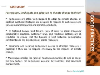 CASE STUDY GOOD PRACTICES Pastoralism, land rights and adaption to climate change (Bolivia)   Pastoralists are often well-equipped to adapt to climate change, as pastoral livelihood strategies are designed to respond to such scarce and variable natural resources and climatic conditions.  In highland Bolivia, land tenure, rules of entry to social groupings, collaborative practices, customary laws, and residence patterns are all regulated to ensure that the balance is kept between demographic constraints and the distribution of scarce resources.  Enhancing and securing pastoralists’ access to strategic resources is essential if they are to respond effectively to the impacts of climate change. Many now consider the rights of herding communities to land as one of the key factors for sustainable pastoral development and rangeland management.  (Source:  Nori  et al.  2008 ) 