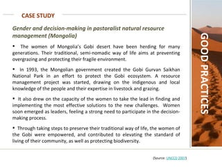 CASE STUDY GOOD PRACTICES Gender and decision-making in pastoralist natural resource management (Mongolia)   The women of Mongolia’s Gobi desert have been herding for many generations. Their traditional, semi-nomadic way of life aims at preventing overgrazing and protecting their fragile environment.  In 1993, the Mongolian government created the Gobi Gurvan Saikhan National Park in an effort to protect the Gobi ecosystem. A resource management project was started, drawing on the indigenous and local knowledge of the people and their expertise in livestock and grazing.  It also drew on the capacity of the women to take the lead in finding and implementing the most effective solutions to the new challenges.  Women soon emerged as leaders, feeling a strong need to participate in the decision-making process.  Through taking steps to preserve their traditional way of life, the women of the Gobi were empowered, and contributed to elevating the standard of living of their community, as well as protecting biodiversity.     (Source:  UNCCD 2007 ) 