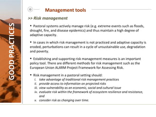 Management tools GOOD PRACTICES Pastoral systems actively manage risk (e.g. extreme events such as floods, drought, fire, and disease epidemics) and thus maintain a high degree of adaptive capacity.  In cases in which risk management is not practiced and adaptive capacity is eroded, perturbations can result in a cycle of unsustainable use, degradation and poverty.  Establishing and supporting risk management measures is an important policy tool. There are different methods for risk management such as the   European Union ALARM Project Framework for Assessing Risk.  Risk management in a pastoral setting should: take advantage of traditional risk management practices provide access to information on projected risks view vulnerability as an economic, social and cultural issue evaluate risk within the framework of ecosystem resilience and resistance,  and  consider risk as changing over time.   >> Risk management 