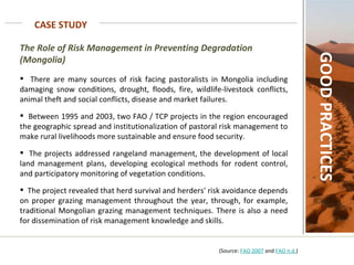 CASE STUDY GOOD PRACTICES The Role of Risk Management in Preventing Degradation (Mongolia) There are many sources of risk facing pastoralists in Mongolia including damaging snow conditions, drought, floods, fire, wildlife-livestock conflicts, animal theft and social conflicts, disease and market failures.  Between 1995 and 2003, two FAO / TCP projects in the region encouraged the geographic spread and institutionalization of pastoral risk management to make rural livelihoods more sustainable and ensure food security.  The projects addressed rangeland management, the development of local land management plans, developing ecological methods for rodent control, and participatory monitoring of vegetation conditions.  The project revealed that herd survival and herders' risk avoidance depends on proper grazing management throughout the year, through, for example, traditional Mongolian grazing management techniques. There is also a need for dissemination of risk management knowledge and skills.    (Source:  FAO 2007  and  FAO n.d. ) 