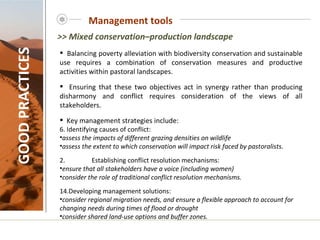 Management tools GOOD PRACTICES Balancing poverty alleviation with biodiversity conservation and sustainable use requires a combination of conservation measures and productive activities within pastoral landscapes.  Ensuring that these two objectives act in synergy rather than producing disharmony and conflict requires consideration of the views of all stakeholders. Key management strategies include:   Identifying causes of conflict: assess the impacts of different grazing densities on wildlife assess the extent to which conservation will impact risk faced by pastoralists. 2. Establishing conflict resolution mechanisms: ensure that all stakeholders have a voice (including women) consider the role of traditional conflict resolution mechanisms.   Developing management solutions: consider regional migration needs, and ensure a flexible approach to account for changing needs during times of flood or drought  consider shared land-use options and buffer zones. >> Mixed conservation–production landscape 