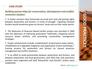 CASE STUDY GOOD PRACTICES Building partnerships for conservation, development and conflict resolution (Sudan) In Sudan, tensions have historically occurred over land and grazing rights between pastoralists and farmers. In times of drought  migrating livestock herders would sometimes graze on farmers' lands and use their water points.  The Reduction of Resource Based Conflict project was launched in 2004 with the objectives of improving pastoralists’ livelihoods, mitigating natural resource based conflicts, and promoting conservation management strategies.  Project achievements include: establishment of permanent water points,  rehabilitation of a degraded rangeland, and organization of joint workshops /  training sessions for pastoralists and farmers on natural resources management and conflict resolution.  In an effort to build partnerships between pastoralists and farmers, and between pastoralists and local government, joint field trips and awareness sessions were organized and local Pastoralists' and Farmers' Unions were established.    (Source:  UNDP Sudan n.d. ) 