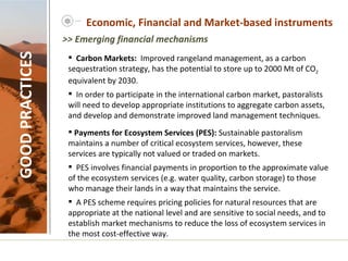 Economic, Financial and Market-based instruments GOOD PRACTICES Carbon Markets:  Improved rangeland management, as a carbon sequestration strategy, has the potential to store up to 2000 Mt of CO 2  equivalent by 2030.  In order to participate in the international carbon market, pastoralists will need to develop appropriate institutions to aggregate carbon assets, and develop and demonstrate improved land management techniques.    Payments for Ecosystem Services (PES):  Sustainable pastoralism maintains a number of critical ecosystem services, however, these services are typically not valued or traded on markets.  PES involves financial payments in proportion to the approximate value of the ecosystem services (e.g. water quality, carbon storage) to those who manage their lands in a way that maintains the service.  A PES scheme requires pricing policies for natural resources that are appropriate at the national level and are sensitive to social needs, and to establish market mechanisms to reduce the loss of ecosystem services in the most cost-effective way.    >> Emerging financial mechanisms 