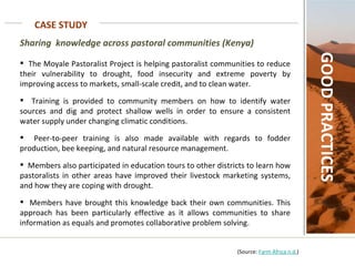 CASE STUDY GOOD PRACTICES Sharing  knowledge across pastoral communities (Kenya)   The Moyale Pastoralist Project is helping pastoralist communities to reduce their vulnerability to drought, food insecurity and extreme poverty by improving access to markets, small-scale credit, and to clean water.  Training is provided to community members on how to identify water sources and dig and protect shallow wells in order to ensure a consistent water supply under changing climatic conditions.  Peer-to-peer training is also made available with regards to fodder production, bee keeping, and natural resource management.  Members also participated in education tours to other districts to learn how pastoralists in other areas have improved their livestock marketing systems, and how they are coping with drought.  Members have brought this knowledge back their own communities. This approach has been particularly effective as it allows communities to share information as equals and promotes collaborative problem solving.     (Source:  Farm Africa n.d. ) 