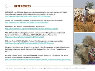 REFERENCES ACDI-VOCA. n.d. Ethiopia – Pastoralist Livelihoods Initiative-Livestock Marketing (PLI-LM): Strengthening the Value Chains of Pastoralist Communities. Accessed at:  http://www.acdivoca.org/acdivoca/PortalHub.nsf/ID/ethiopiaPLI .  Drynet. n.d. Promoting Camel Milk as Health Food and Speciality Item. Accessed at:  http://www.dry-net.org/index.php?page=3&successstoryId=8 .  Farm Africa. n.d. Moyale Pastoralist Project. Accessed at:  http://www.farmafrica.org.uk/smartweb/kenya/moyale-pastoralist-project . FAO. 2007.  Institutionalizing Pastoral Risk Management in Mongolia :  Lessons Learned ,  Pastoral Risk Management  Strategy.  TCP/MON/0066, Rome. Accessed at:  http://www.fao.org/nr/clim/docs/clim_070601_en.pdf .   FAO. n.d. Project TCP/MON/0066 Pastoral Risk Management Strategy. Accessed at:  http://www.fao.org/ag/AGP/AGPC/doc/publicat/field2/TCP0066.htm .  Ganya, C., G. O. Haro, and G. Borrini-Feyerabend. 2004. Conservation of Dryland Biodiversity by Mobile Indigenous people the Case of the Gabbra of Northern Kenya.  Policy Matters.  13 :61-71. Hatfield, R. and J. Davies . 2006. Global Review of the Economics of Pastoralism. The World Initiative for Sustainable Pastoralism. Accessed at:  http://liveassets.iucn.getunik.net/downloads/global_review_ofthe_economicsof_pastoralism_en.pdf .   Note:  A complete list of references for this presentation can be found in the  accompanying booklet  Sustainable Forest Management, Biodiversity and Livelihoods:   A Good Practice Guide.   