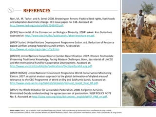 REFERENCES Nori, M., M. Taylor, and A. Sensi. 2008. Browsing on Fences: Pastoral land rights, livelihoods and adaptation to climate change. IIED issue paper no. 148. Accessed at:  http://www.iied.org/pubs/pdfs/12543IIED.pdf .  (SCBD) Secretariat of the Convention on Biological Diversity. 2004 a . Akwé: Kon Guidelines. Accessed at:  http://www.cbd.int/doc/publications/akwe-brochure-en.pdf . (UNDP Sudan) United Nations Development Programme Sudan. n.d. Reduction of Resource Based Conflicts among Pastoralists and Farmers. Accessed at:  http://www.sd.undp.org/projects/cp3.htm .  (UNCCD) United Nations Convention to Combat Desertification. 2007.  Women Pastoralists: Preserving Traditional Knowledge, Facing   Modern Challenges , Bonn, Secretariat of UNCCD and the International Fund for Cooperative Development. Accessed at:  http://www.unccd.int/publicinfo/publications/docs/pastoralist-eng.pdf .  (UNEP-WCMC) United Nations Environment Programme World Conservation Monitoring Centre. 2007. A spatial analysis approach to the global delineation of dryland areas of relevance to the CBD Programme of Work on Dry and Subhumid Lands. Accessed at:  http://www.unep-wcmc.org/habitats/drylands/dryland_report_final_HR.pdf . (WISP) The World Initiative for Sustainable Pastoralism. 2008.  Forgotten Services, Diminished Goods: understanding the agroecosystem of pastoralism. WISP POLICY NOTE No. 8. Accessed at:  http://data.iucn.org/wisp/documents_english/WISP_PN8_en.pdf .  Photo credits:  Slide 1 , top to bottom : Flickr.com/Martha de Jong-Lantink; Flickr.com/Arriving at the horizon; Flickr.com/Martha de Jong-Lantink; Flickr.com/aheavens; Slide 2: Flickr.com/Rita Willaert; Ilse Köhler-Rollefson; Slide 3: Flickr.com/oxfam international; Slide 9: Flickr.com/Martha de Jong-Lantink.   