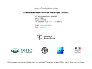   413 Saint Jacques Street, Suite 800 Montreal QC , Canada  H2Y 1N9 Tel: +1 514 288 2220  Fax: +1 514 288 6588  E-mail:  [email_address]   Web:  www.cbd.int   For more information, please contact: Secretariat for the Convention on Biological Diversity     Financial support has been provided by the French Ministry of Foreign and European Affairs, and the Government of Finland.   