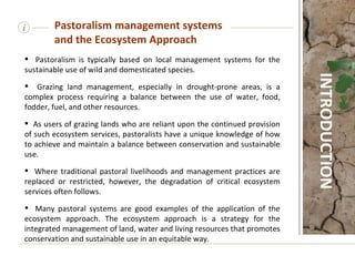 Pastoralism is typically based on local management systems for the sustainable use of wild and domesticated species.  Grazing land management, especially in drought-prone areas, is a complex process requiring a balance between the use of water, food, fodder, fuel, and other resources.  As users of grazing lands who are reliant upon the continued provision of such ecosystem services, pastoralists have a unique knowledge of how to achieve and maintain a balance between conservation and sustainable use.  Where traditional pastoral livelihoods and management practices are replaced or restricted, however, the degradation of critical ecosystem services often follows. Many pastoral systems are good examples of the application of the ecosystem approach. The ecosystem approach is a strategy for the integrated management of land, water and living resources that promotes conservation and sustainable use in an equitable way.  i Pastoralism management systems and the Ecosystem Approach INTRODUCTION 