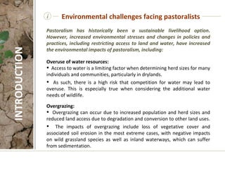 i Pastoralism has historically been a sustainable livelihood option. However, increased environmental stresses and changes in policies and practices, including restricting access to land and water, have increased the environmental impacts of pastoralism, including: Overuse of water resources:  Access to water is a limiting factor when determining herd sizes for many individuals and communities, particularly in drylands.  As such, there is a high risk that competition for water may lead to overuse. This is especially true when considering the additional water needs of wildlife.  Overgrazing:  Overgrazing can occur due to increased population and herd sizes and reduced land access due to degradation and conversion to other land uses.  The impacts of overgrazing include loss of vegetative cover and associated soil erosion in the most extreme cases, with negative impacts on wild grassland species as well as inland waterways, which can suffer from sedimentation.  Environmental challenges facing pastoralists INTRODUCTION 
