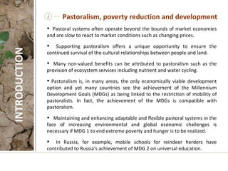 i Pastoral systems often operate beyond the bounds of market economies and are slow to react to market conditions such as changing prices. Supporting pastoralism offers a unique opportunity to ensure the continued survival of the cultural relationships between people and land.  Many non-valued benefits can be attributed to pastoralism such as the provision of ecosystem services including nutrient and water cycling. Pastoralism is, in many areas, the only economically viable development option and yet many countries see the achievement of the Millennium Development Goals (MDGs) as being linked to the restriction of mobility of pastoralists. In fact, the achievement of the MDGs is compatible with pastoralism.  Maintaining and enhancing adaptable and flexible pastoral systems in the face of increasing environmental and global economic challenges is necessary if MDG 1 to end extreme poverty and hunger is to be realized. In Russia, for example, mobile schools for reindeer herders have contributed to Russia’s achievement of MDG 2 on universal education.  Pastoralism, poverty reduction and development INTRODUCTION 