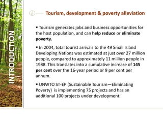  Tourism generates jobs and business opportunities for
the host population, and can help reduce or eliminate
poverty.
 In 2004, total tourist arrivals to the 49 Small Island
Developing Nations was estimated at just over 27 million
people, compared to approximately 11 million people in
1988. This translates into a cumulative increase of 145
per cent over the 16-year period or 9 per cent per
annum.
 UNWTO ST-EP (Sustainable Tourism—Eliminating
Poverty) is implementing 75 projects and has an
additional 100 projects under development.
i Tourism, development & poverty alleviation
INTRODUCTION
 