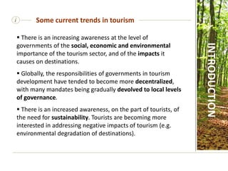 i
 There is an increasing awareness at the level of
governments of the social, economic and environmental
importance of the tourism sector, and of the impacts it
causes on destinations.
 Globally, the responsibilities of governments in tourism
development have tended to become more decentralized,
with many mandates being gradually devolved to local levels
of governance.
 There is an increased awareness, on the part of tourists, of
the need for sustainability. Tourists are becoming more
interested in addressing negative impacts of tourism (e.g.
environmental degradation of destinations).
Some current trends in tourism
INTRODUCTION
 